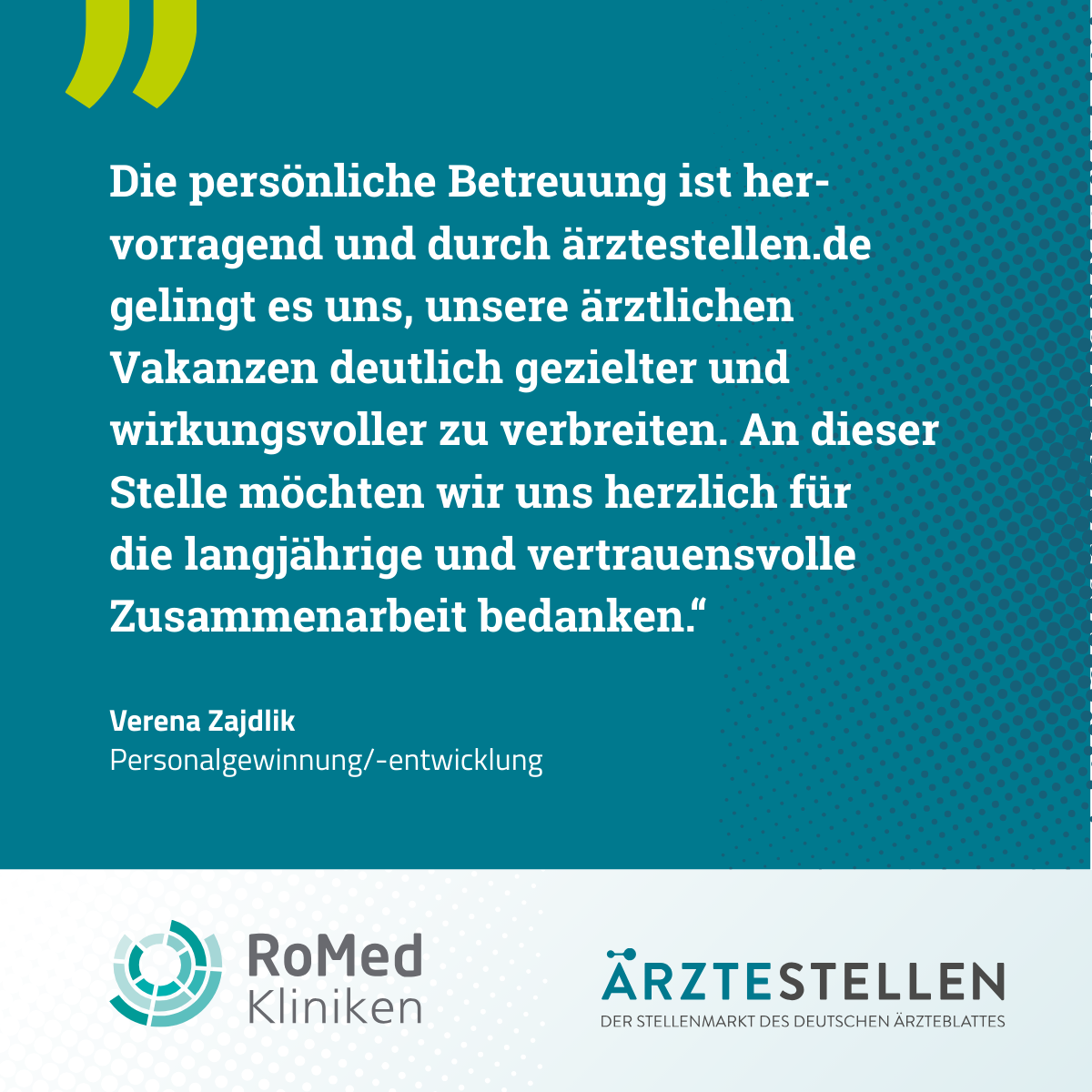 Die persönliche Betreuung ist hervorragend und durch ärztestellen.de  gelingt es uns, unsere ärztlichen Vakanzen deutlich gezielter und wirkungsvoller zu verbreiten. An dieser Stelle möchten wir uns herzlich für  die langjährige und vertrauensvolle Zusammenarbeit bedanken.“  Verena Zajdlik Personalgewinnung/-entwicklung